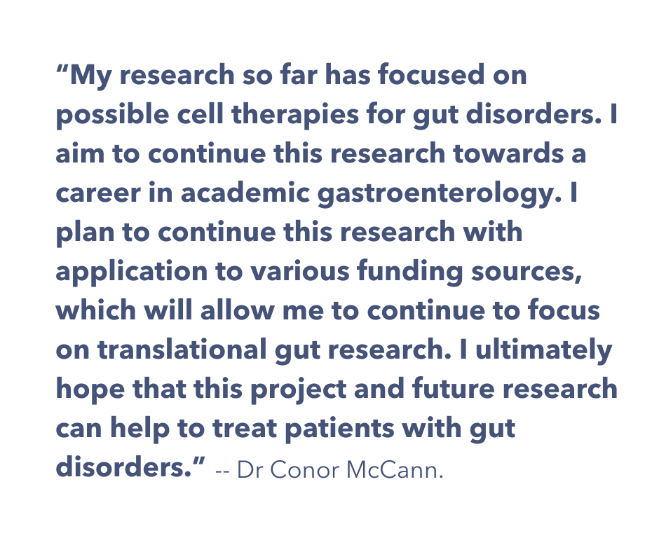 A quote from Dr McCann: "My research so far has focused on possible cell therapies for gut disorders. I aim to continue this research towards a career in academic gastroenterology. I plan to continue this research with application to various funding sources, which will allow me to continue to focus on translational gut research. I ultimately hope that this project and future research can help to treat patients with gut disorders."